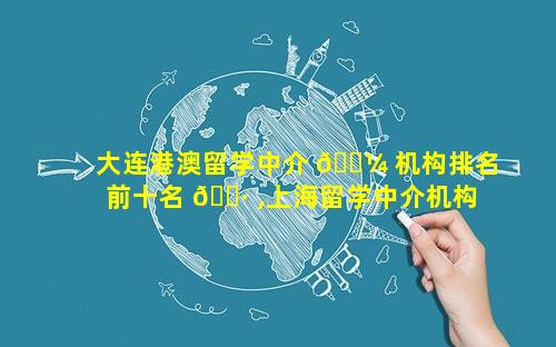 大连港澳留学中介 🐼 机构排名前十名 🕷 ,上海留学中介机构排名前十名
